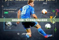 高效头球攻略，提升足球技巧的必看指南