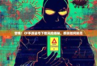 警惕！CF手游盗号下载风险揭秘，教你如何防范