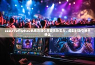 LGD.FTD在Dota2比赛直播中展现强劲实力，精彩对决引粉丝热议