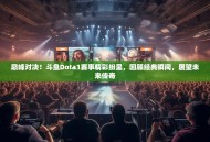巅峰对决！斗鱼Dota1赛事精彩纷呈，回顾经典瞬间，展望未来传奇