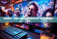 激情燃烧！斗鱼Dota歌友会比赛精彩纷呈，选手们展现非凡实力