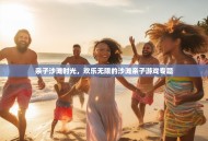 亲子沙滩时光，欢乐无限的沙滩亲子游戏专题