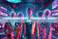 CF手游战队名字格式下载攻略，打造独特战队风采，助你战无不胜！