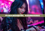 Miss解说CJ赛区的精彩表现，专业与激情的完美结合