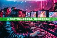 CF手游辽宁倾城比赛激情开战，精彩瞬间不容错过！