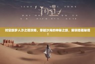 时空旅梦人沙之境攻略，穿越沙海的神秘之旅，解锁隐藏秘境！