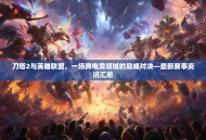 刀塔2与英雄联盟，一场跨电竞领域的巅峰对决—最新赛事资讯汇总