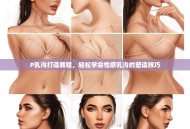 P乳沟打造教程，轻松学会性感乳沟的塑造技巧