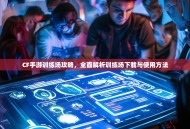 CF手游训练场攻略，全面解析训练场下载与使用方法