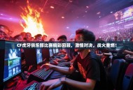 CF虎牙俱乐部比赛精彩回顾，激情对决，战火重燃！