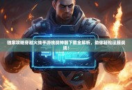 独家攻略穿越火线手游挑战神器下载全解析，助你轻松征服战场！