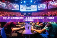 CFPL S7半决赛精彩对决，高清比赛视频全面解析！不容错过的电竞盛宴！