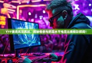 YYF赛场风云再起，揭秘他参与的高水平电竞比赛精彩瞬间！