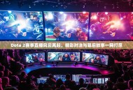 Dota 2赛事直播风云再起，精彩对决与幕后故事一网打尽
