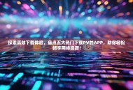 探索高效下载体验，盘点五大热门下载PV的APP，助你轻松畅享网络资源！