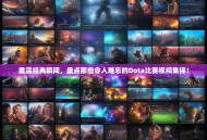 重温经典瞬间，盘点那些令人难忘的Dota比赛视频集锦！