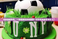 足球蛋糕制作，一场甜蜜的足球盛宴—详尽视频教程带您入门