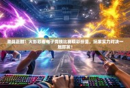 激战正酣！火影忍者电子竞技比赛精彩纷呈，玩家实力对决一触即发！