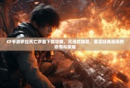 CF手游罗拉死亡声音下载攻略，沉浸式体验，重温经典战场的恐惧与荣耀