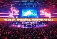 电竞热潮下的中国电竞比赛资讯，精彩赛事盘点与未来展望