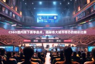 CSGO国内线下赛事盘点，揭秘各大城市举办的精彩比赛