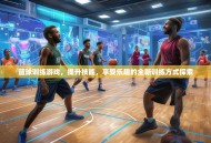 篮球训练游戏，提升技能，享受乐趣的全新训练方式探索