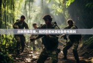 丛林肉搏攻略，如何在密林深处生存与胜利