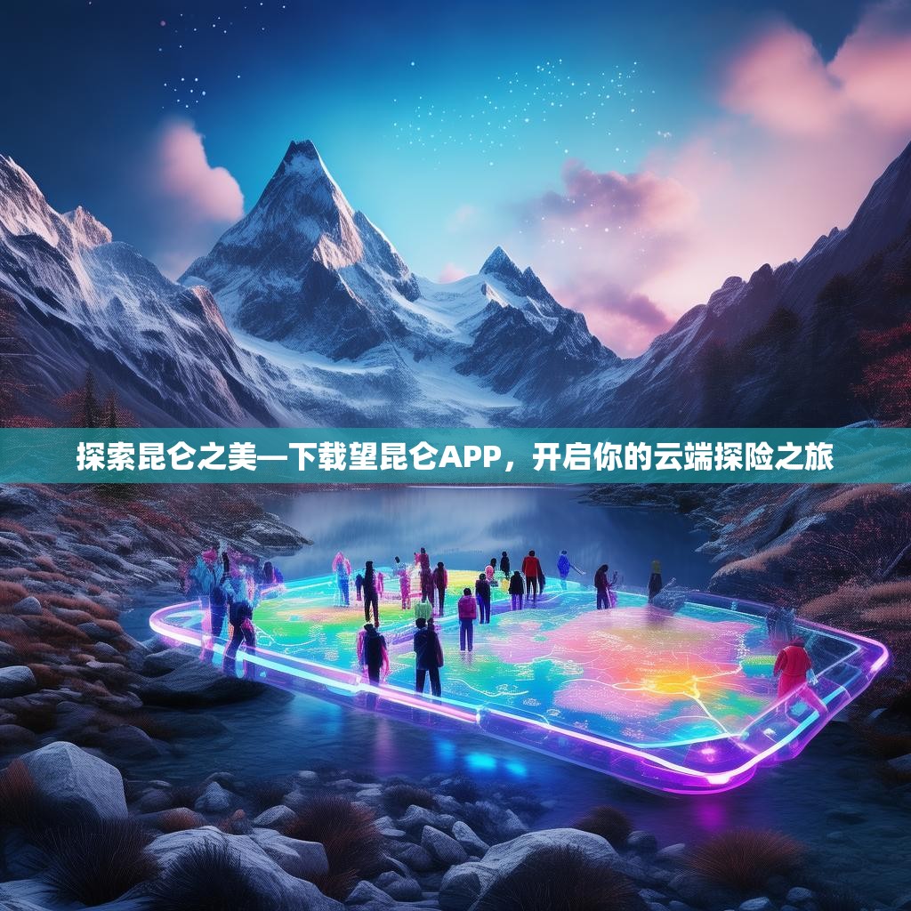 探索昆仑之美—下载望昆仑APP,开启你的云端探险之旅 探索昆仑之美—下载望昆仑APP,开启你的云端探险之旅