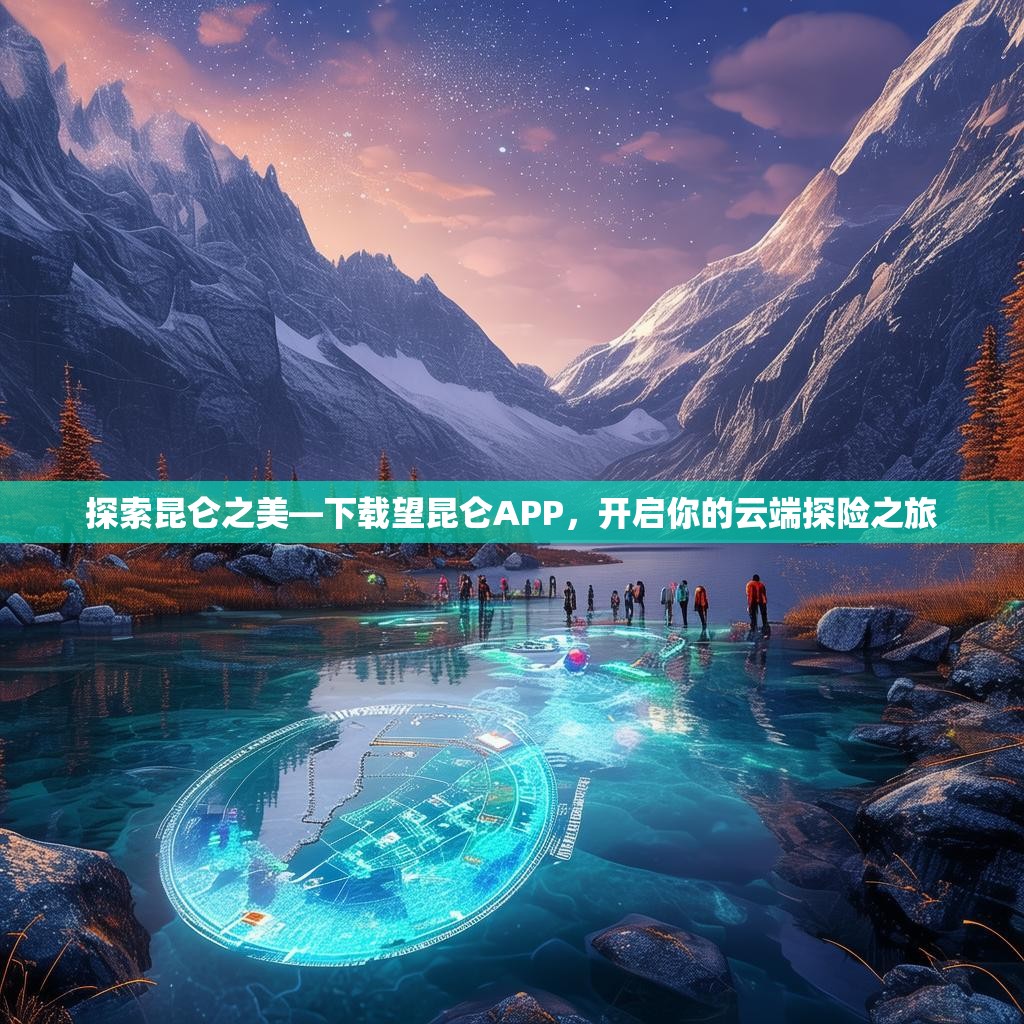 探索昆仑之美—下载望昆仑APP,开启你的云端探险之旅 探索昆仑之美—下载望昆仑APP,开启你的云端探险之旅