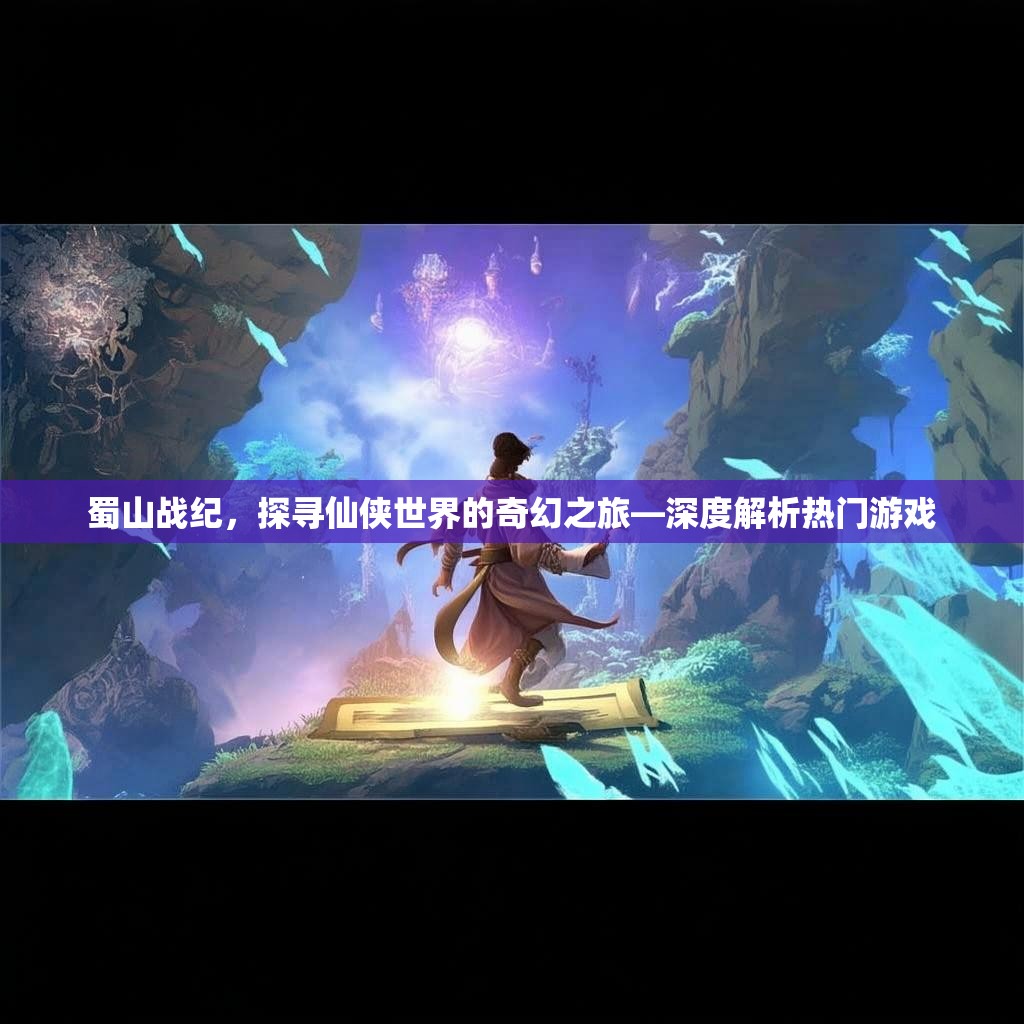 蜀山战纪,探寻仙侠世界的奇幻之旅—深度解析热门游戏 蜀山战纪,探寻仙侠世界的奇幻之旅—深度解析热门游戏