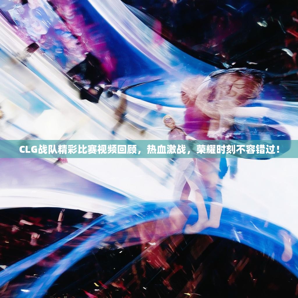CLG战队精彩比赛视频回顾，热血激战，荣耀时刻不容错过！