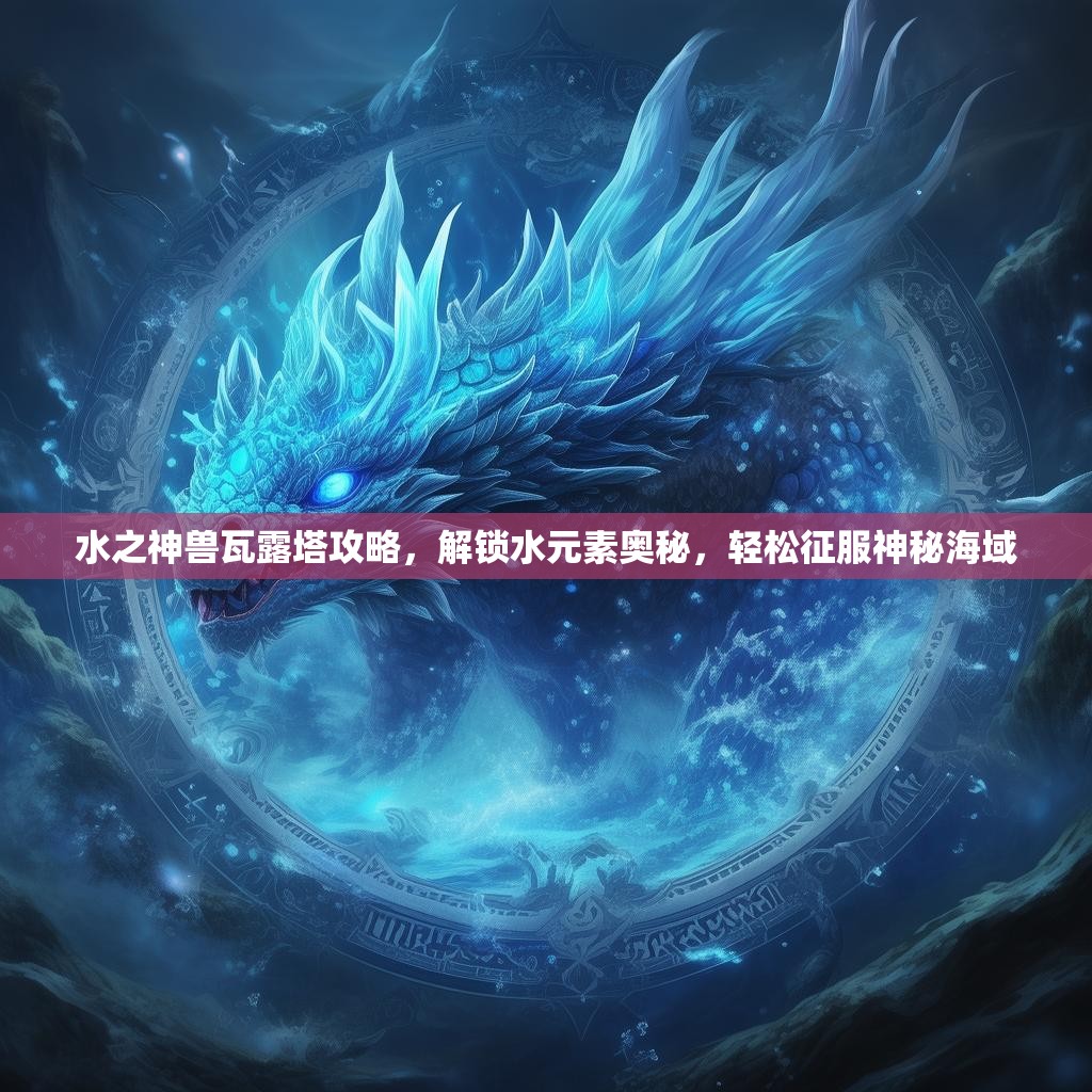 水之神兽瓦露塔攻略，解锁水元素奥秘，轻松征服神秘海域