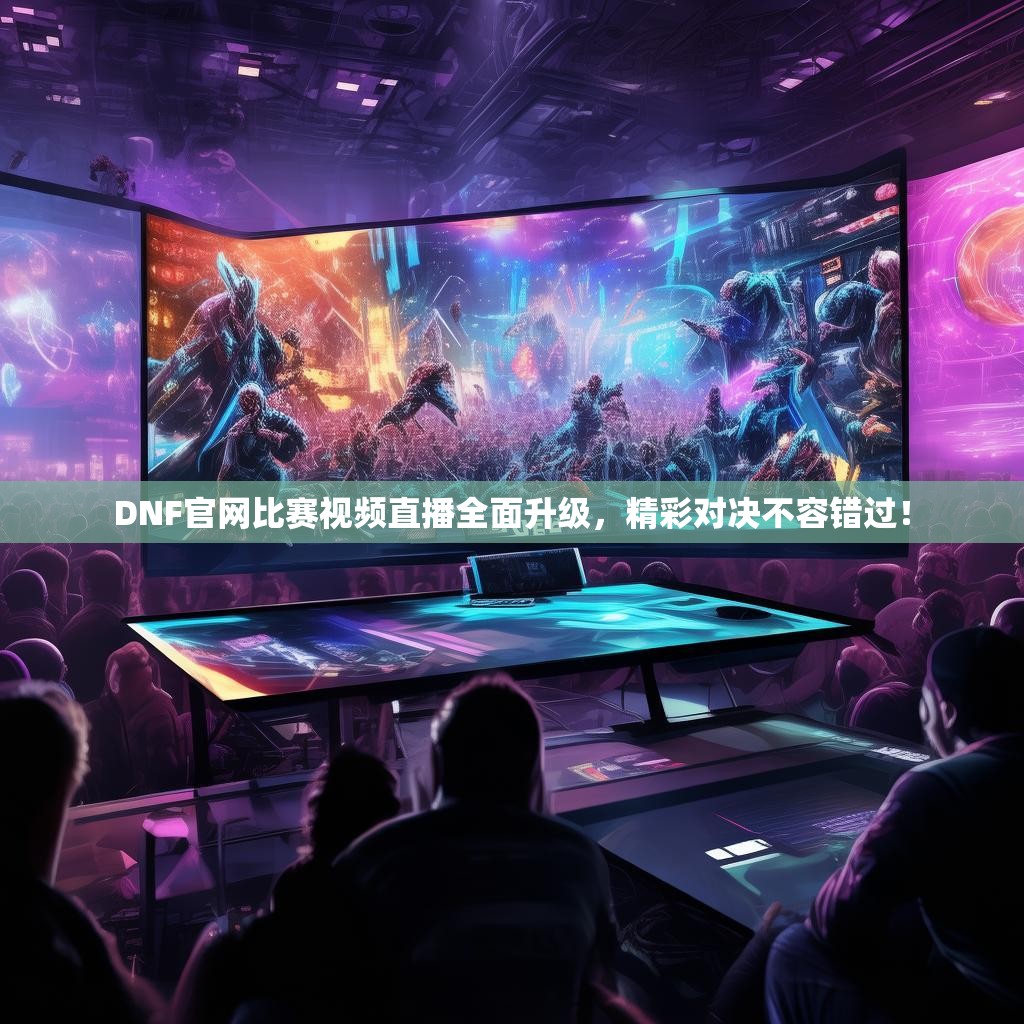DNF官网比赛视频直播全面升级，精彩对决不容错过！
