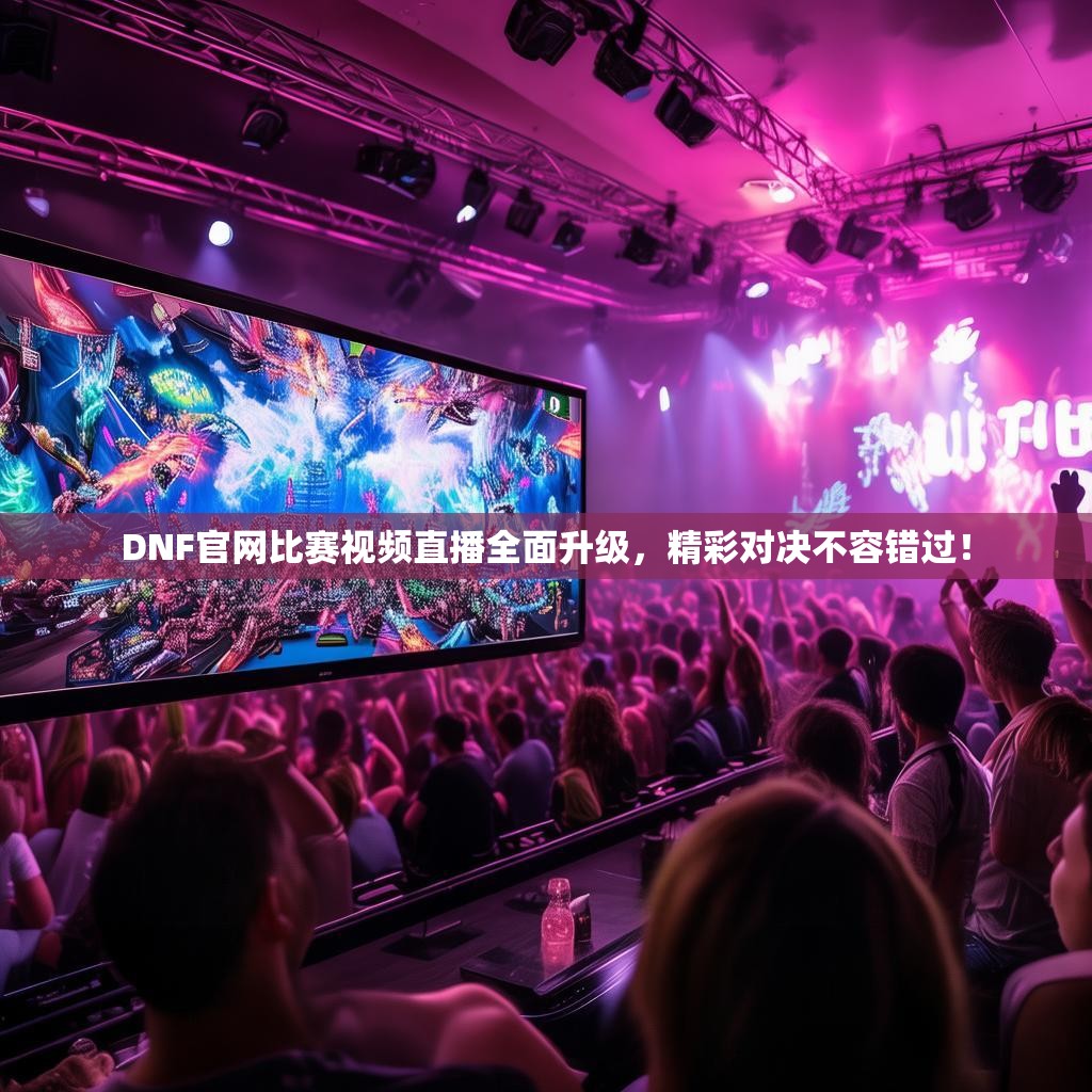 DNF官网比赛视频直播全面升级，精彩对决不容错过！