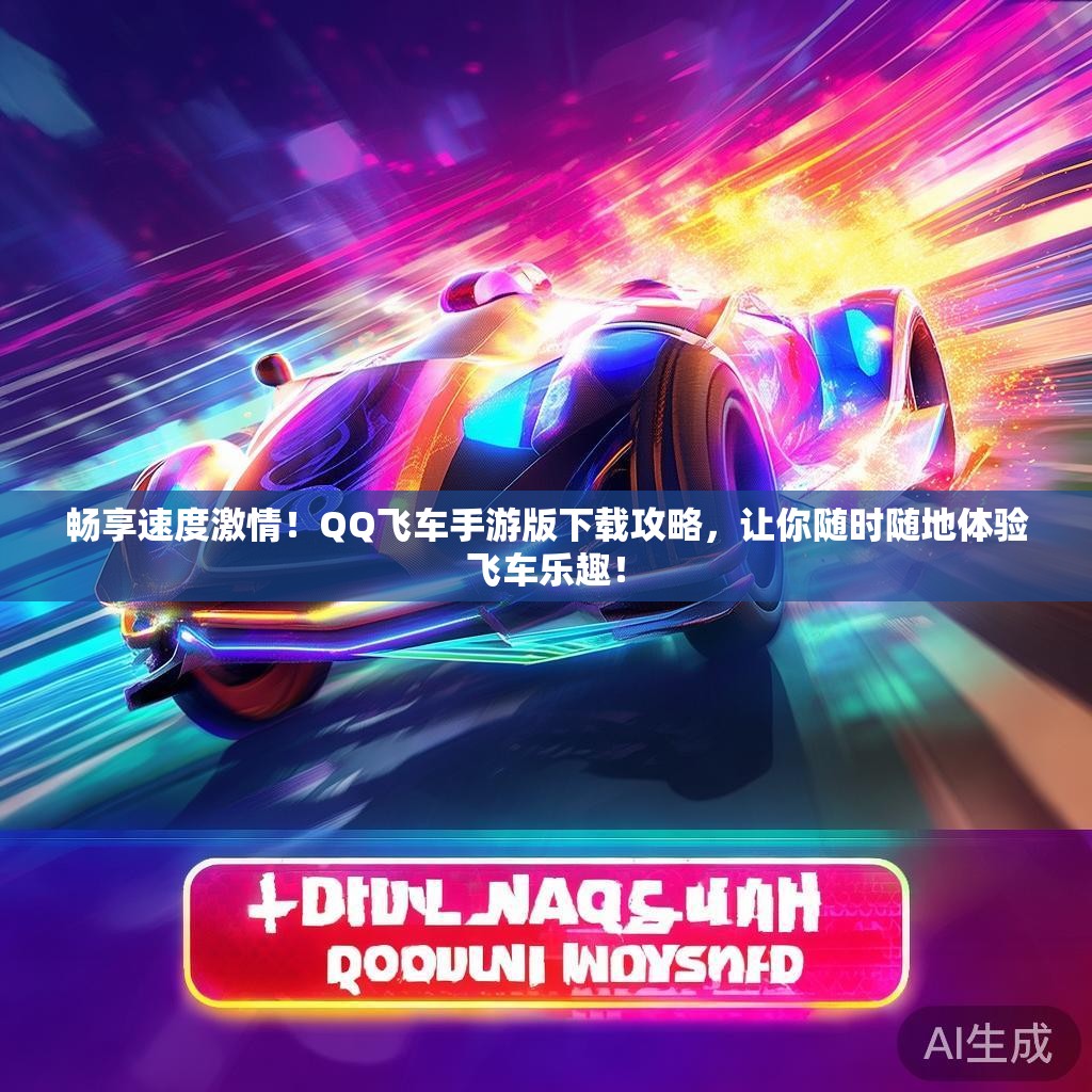 畅享速度激情！QQ飞车手游版下载攻略，让你随时随地体验飞车乐趣！